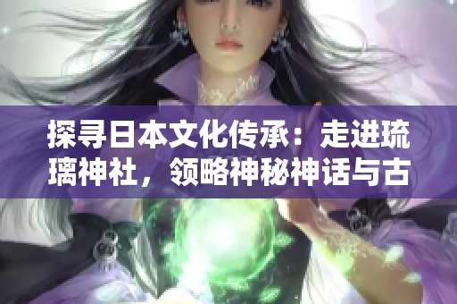 探寻日本文化传承：走进琉璃神社，领略神秘神话与古老仪式