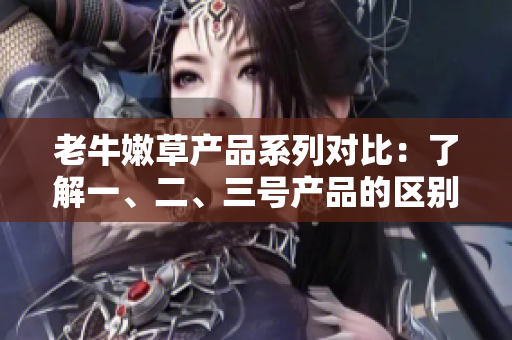 老牛嫩草产品系列对比：了解一、二、三号产品的区别