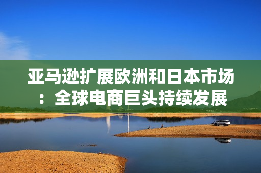 亚马逊扩展欧洲和日本市场：全球电商巨头持续发展