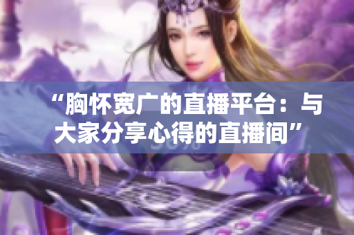 “胸怀宽广的直播平台：与大家分享心得的直播间”