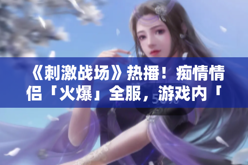 《刺激战场》热播！痴情情侣「火爆」全服，游戏内「绝配」组合成焦点