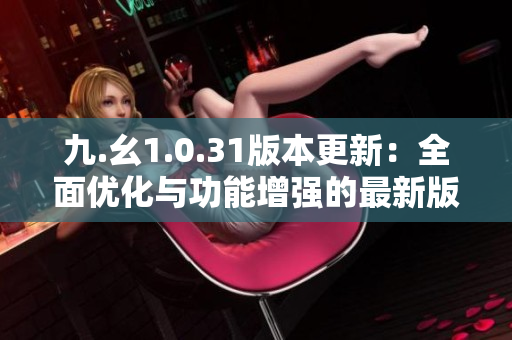 九.幺1.0.31版本更新：全面优化与功能增强的最新版本发布