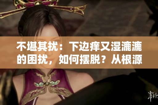 不堪其扰：下边痒又湿漉漉的困扰，如何摆脱？从根源解决问题！