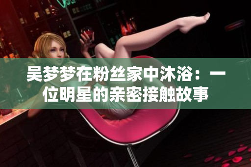 吴梦梦在粉丝家中沐浴：一位明星的亲密接触故事