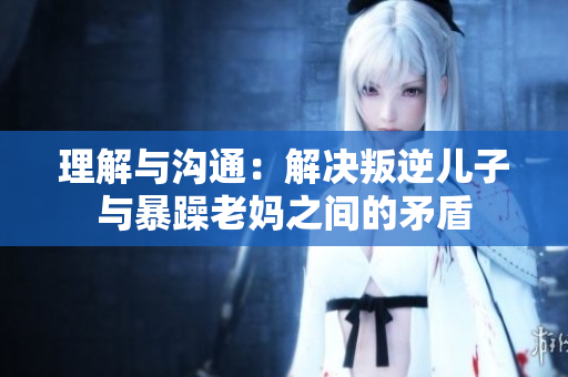 理解与沟通：解决叛逆儿子与暴躁老妈之间的矛盾