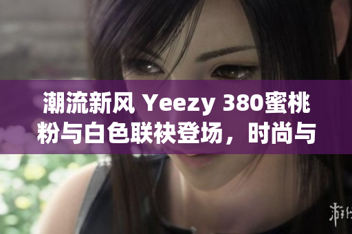 潮流新风 Yeezy 380蜜桃粉与白色联袂登场，时尚与舒适完美融合