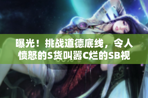 曝光！挑战道德底线，令人愤怒的S货叫嚣C烂的SB视频浮出水面