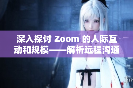 深入探讨 Zoom 的人际互动和规模——解析远程沟通工具的影响力与局限