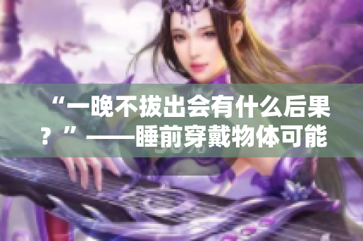 “一晚不拔出会有什么后果？”——睡前穿戴物体可能对身体有哪些影响？