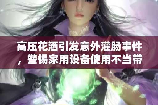 高压花洒引发意外灌肠事件，警惕家用设备使用不当带来的潜在危险