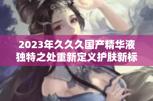 2023年久久久国产精华液独特之处重新定义护肤新标准