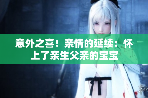 意外之喜！亲情的延续：怀上了亲生父亲的宝宝