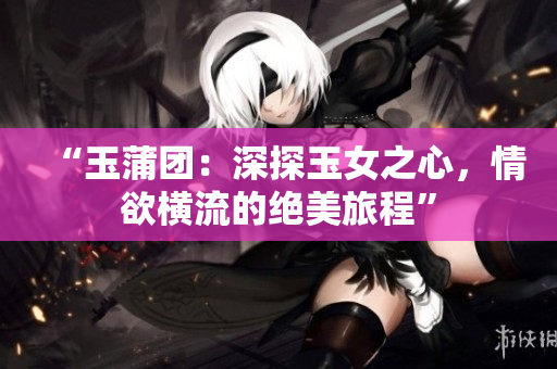 “玉蒲团：深探玉女之心，情欲横流的绝美旅程”
