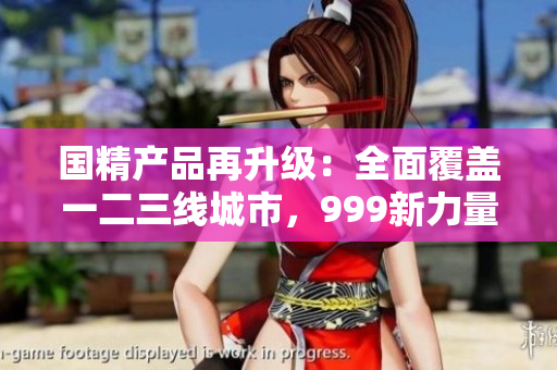 国精产品再升级：全面覆盖一二三线城市，999新力量集结！