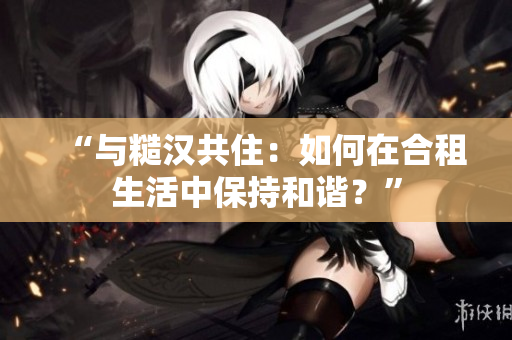 “与糙汉共住：如何在合租生活中保持和谐？”