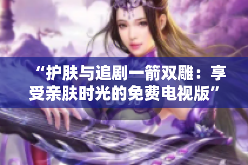 “护肤与追剧一箭双雕：享受亲肤时光的免费电视版”