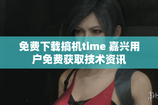 免费下载搞机time 嘉兴用户免费获取技术资讯