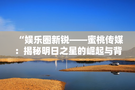 “娱乐圈新锐——蜜桃传媒：揭秘明日之星的崛起与背后故事”