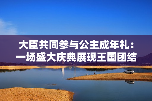 大臣共同参与公主成年礼：一场盛大庆典展现王国团结