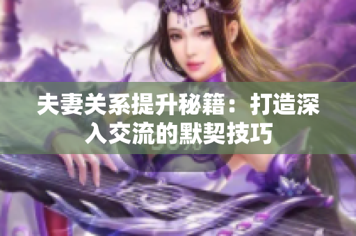 夫妻关系提升秘籍：打造深入交流的默契技巧