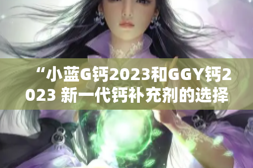 “小蓝G钙2023和GGY钙2023 新一代钙补充剂的选择与比较”