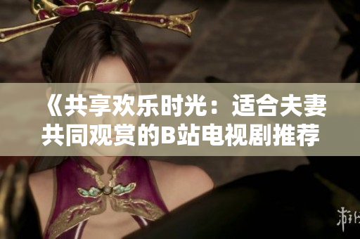 《共享欢乐时光：适合夫妻共同观赏的B站电视剧推荐》