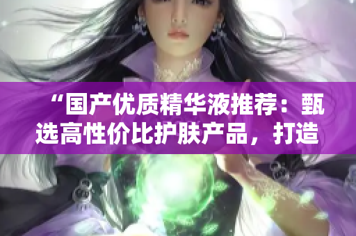 “国产优质精华液推荐：甄选高性价比护肤产品，打造健康亮泽的肌肤”