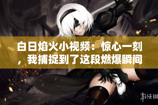 白日焰火小视频：惊心一刻，我捕捉到了这段燃爆瞬间！