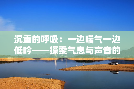 沉重的呼吸：一边喘气一边低吟——探索气息与声音的奥秘