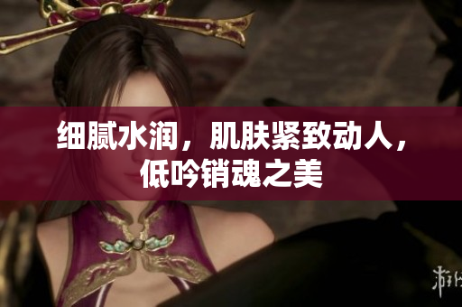 细腻水润，肌肤紧致动人，低吟销魂之美
