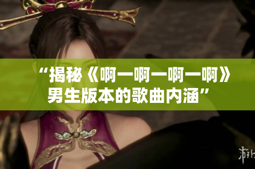 “揭秘《啊一啊一啊一啊》男生版本的歌曲内涵”