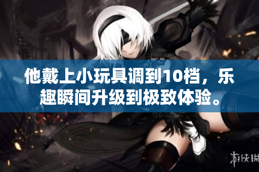 他戴上小玩具调到10档，乐趣瞬间升级到极致体验。