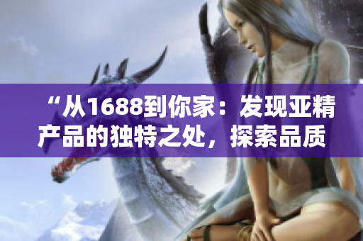 “从1688到你家：发现亚精产品的独特之处，探索品质生活的秘密！”