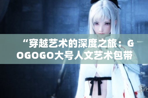 “穿越艺术的深度之旅：GOGOGO大号人文艺术包带你探索艺术的无尽魅力”