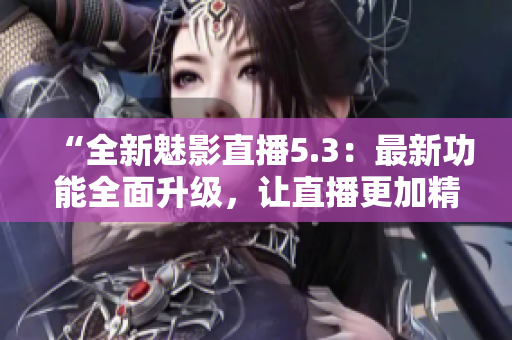 “全新魅影直播5.3：最新功能全面升级，让直播更加精彩！”