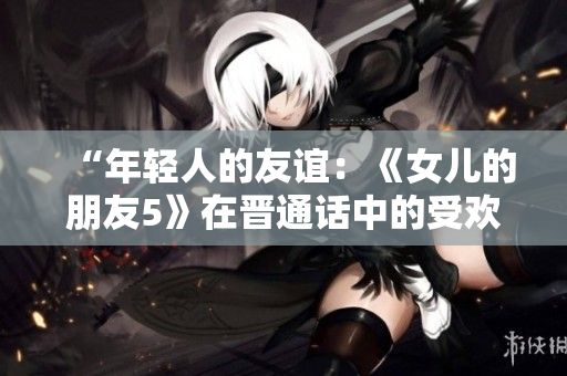 “年轻人的友谊：《女儿的朋友5》在晋通话中的受欢迎程度探析”
