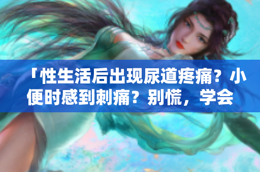 「性生活后出现尿道疼痛？小便时感到刺痛？别慌，学会应对」