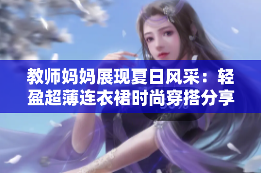 教师妈妈展现夏日风采：轻盈超薄连衣裙时尚穿搭分享