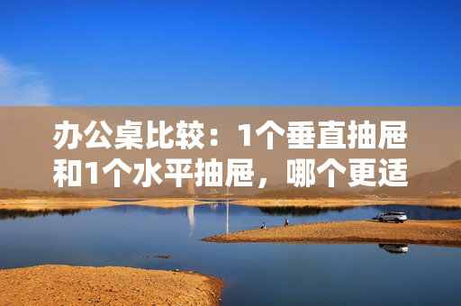 办公桌比较：1个垂直抽屉和1个水平抽屉，哪个更适合你的工作环境？