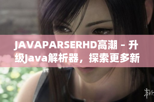 JAVAPARSERHD高潮 – 升级Java解析器，探索更多新功能
