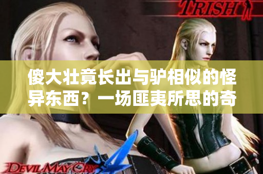 傻大壮竟长出与驴相似的怪异东西？一场匪夷所思的奇观掀起热议
