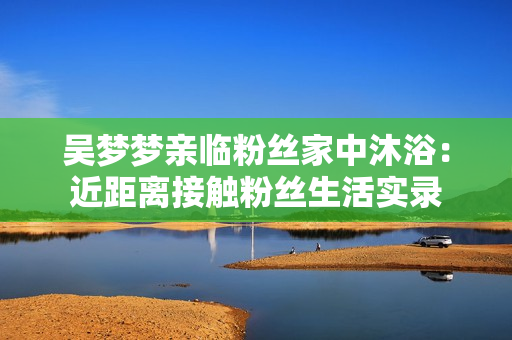 吴梦梦亲临粉丝家中沐浴：近距离接触粉丝生活实录