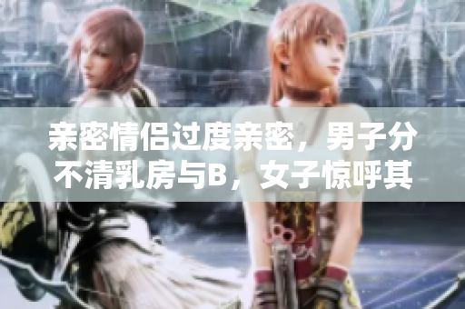 亲密情侣过度亲密，男子分不清乳房与B，女子惊呼其无知