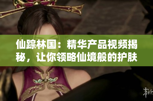 仙踪林国：精华产品视频揭秘，让你领略仙境般的护肤奇迹！