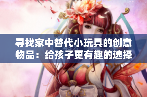 寻找家中替代小玩具的创意物品：给孩子更有趣的选择