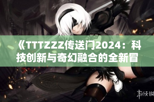 《TTTZZZ传送门2024：科技创新与奇幻融合的全新冒险体验》