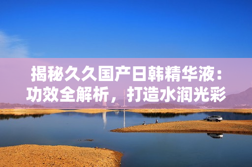 揭秘久久国产日韩精华液：功效全解析，打造水润光彩肌肤的秘密武器！