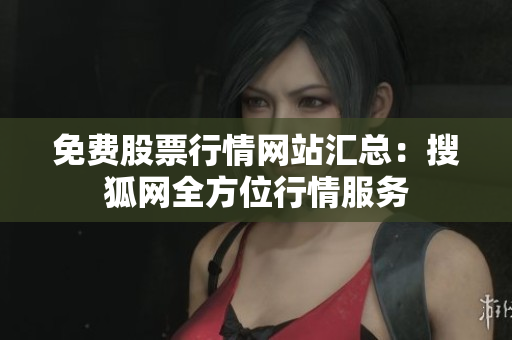 免费股票行情网站汇总：搜狐网全方位行情服务