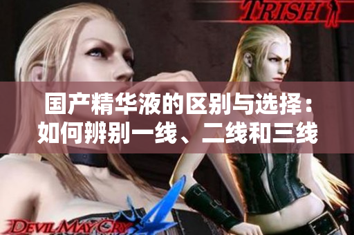 国产精华液的区别与选择：如何辨别一线、二线和三线产品