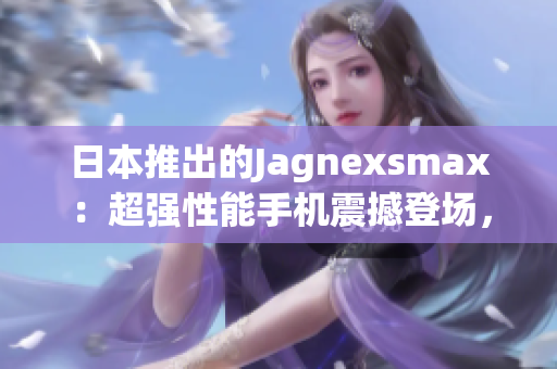 日本推出的Jagnexsmax：超强性能手机震撼登场，引领科技潮流